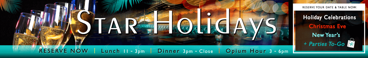 Star Holidays! Reserve now! Lunch from 11 to 3PM; Dinner from 3PM to closing; Opium Hour from 3 to 6PM. Reserver your date and table now: Holiday Celebrations, Christmas Eve, New Year's plus Parties To-Go.